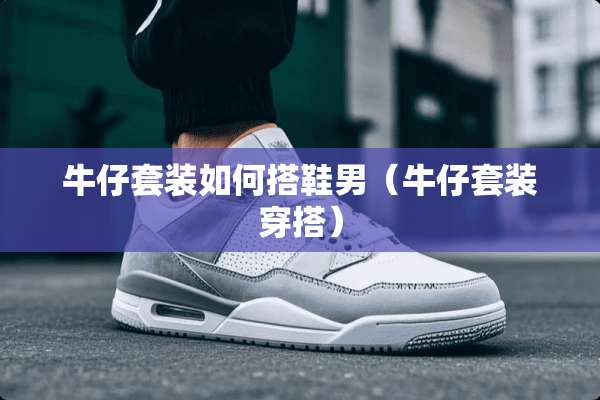 牛仔套装如何搭鞋男（牛仔套装穿搭）