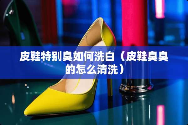 皮鞋特别臭如何洗白（皮鞋臭臭的怎么清洗）