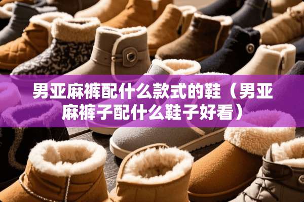 男亚麻裤配什么款式的鞋（男亚麻裤子配什么鞋子好看）