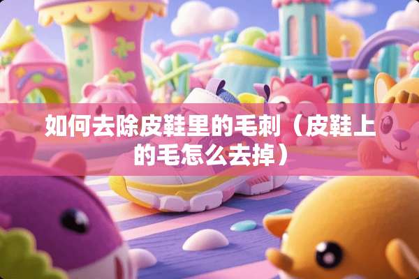 如何去除皮鞋里的毛刺（皮鞋上的毛怎么去掉）