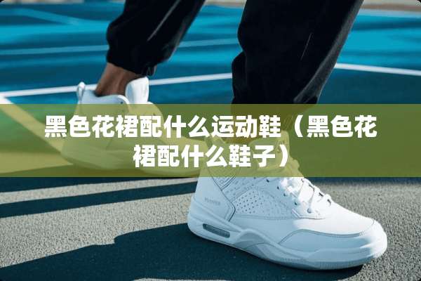黑色花裙配什么运动鞋（黑色花裙配什么鞋子）