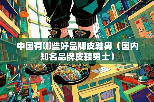 中国有哪些好品牌皮鞋男（国内知名品牌皮鞋男士）