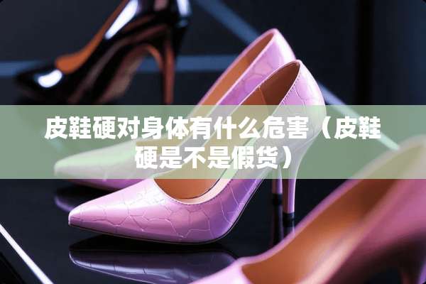 皮鞋硬对身体有什么危害（皮鞋硬是不是假货）