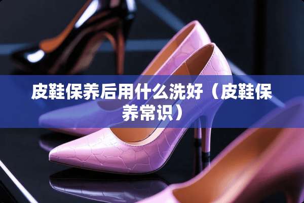 皮鞋保养后用什么洗好（皮鞋保养常识）