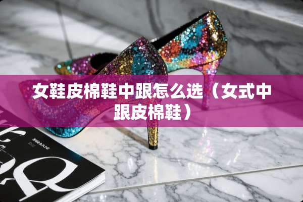 女鞋皮棉鞋中跟怎么选（女式中跟皮棉鞋）