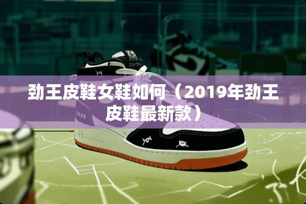 劲王皮鞋女鞋如何（2019年劲王皮鞋最新款）