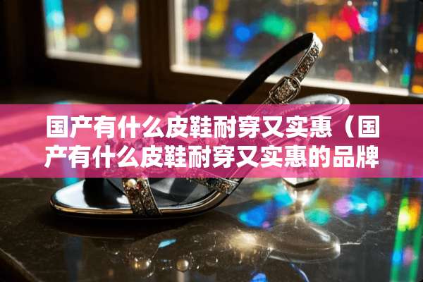 国产有什么皮鞋耐穿又实惠（国产有什么皮鞋耐穿又实惠的品牌）