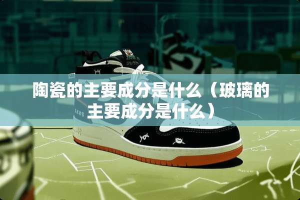陶瓷的主要成分是什么（玻璃的主要成分是什么）