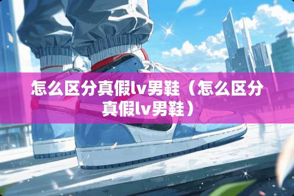 怎么区分真假lv男鞋（怎么区分真假lv男鞋）
