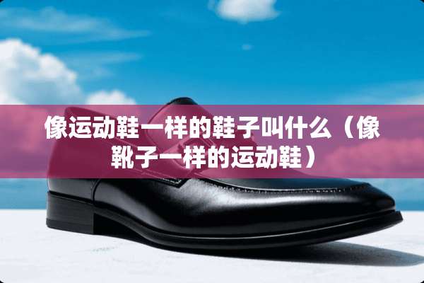 像运动鞋一样的鞋子叫什么（像靴子一样的运动鞋）