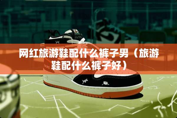 网红旅游鞋配什么裤子男（旅游鞋配什么裤子好）
