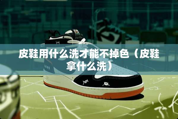 皮鞋用什么洗才能不掉色（皮鞋拿什么洗）