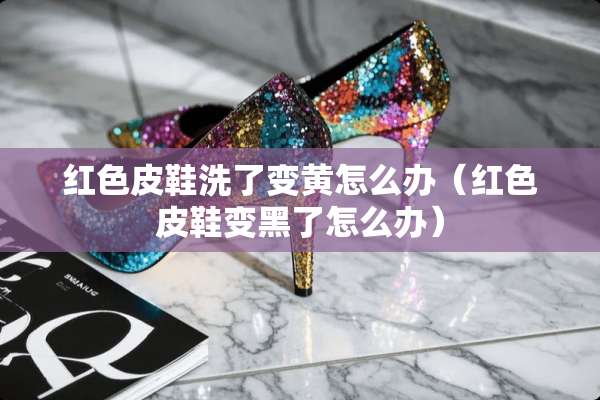 红色皮鞋洗了变黄怎么办（红色皮鞋变黑了怎么办）