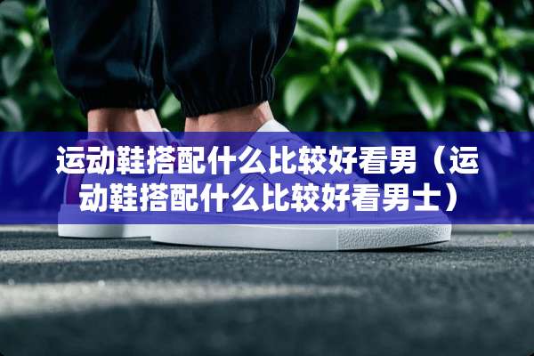 运动鞋搭配什么比较好看男（运动鞋搭配什么比较好看男士）