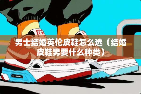 男士结婚英伦皮鞋怎么选（结婚皮鞋男要什么种类）
