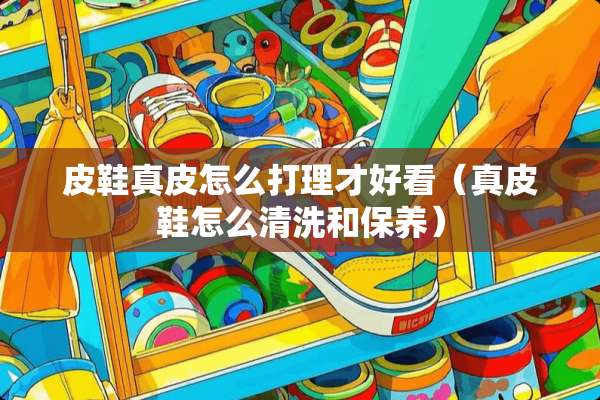 皮鞋真皮怎么打理才好看（真皮鞋怎么清洗和保养）