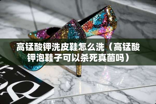 高锰酸钾洗皮鞋怎么洗（高锰酸钾泡鞋子可以**真菌吗）