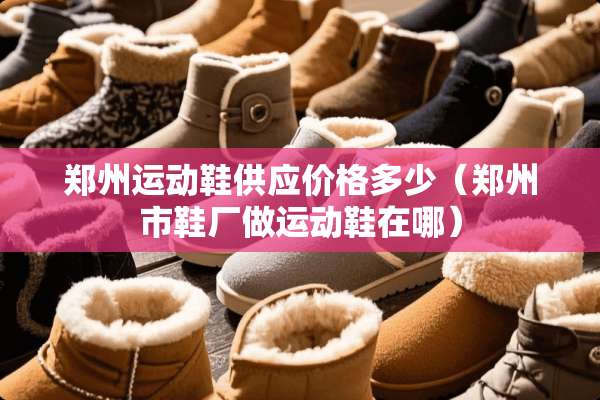郑州运动鞋供应价格多少（郑州市鞋厂做运动鞋在哪）