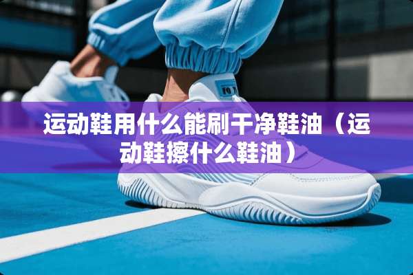 运动鞋用什么能刷干净鞋油（运动鞋擦什么鞋油）