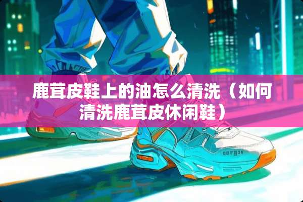 鹿茸皮鞋上的油怎么清洗（如何清洗鹿茸皮休闲鞋）