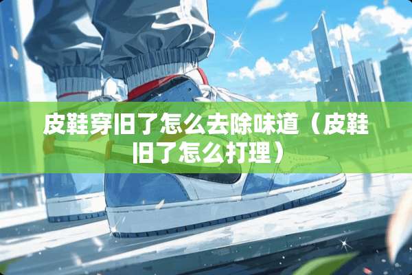 皮鞋穿旧了怎么去除味道（皮鞋旧了怎么打理）