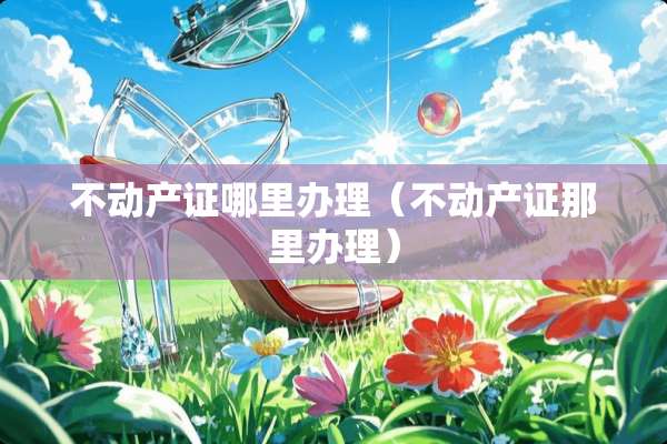 不动产证哪里办理（不动产证那里办理）