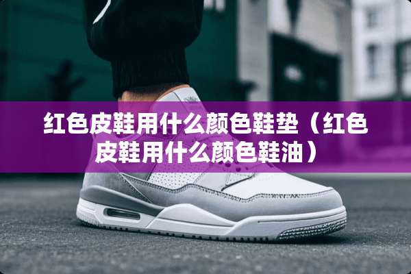 红色皮鞋用什么颜色鞋垫（红色皮鞋用什么颜色鞋油）