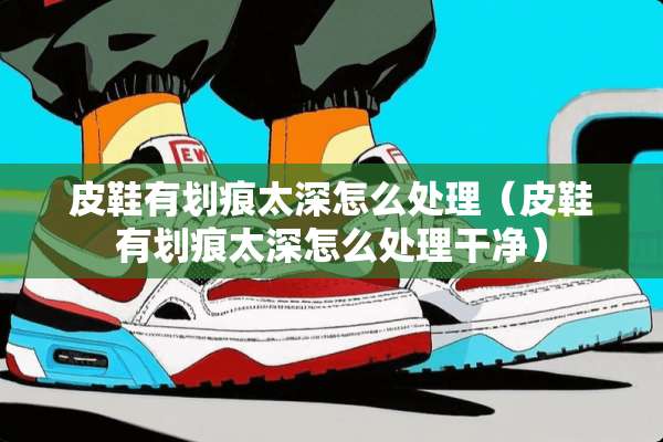 皮鞋有划痕太深怎么处理（皮鞋有划痕太深怎么处理干净）