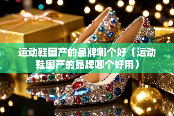 运动鞋国产的品牌哪个好（运动鞋国产的品牌哪个好用）