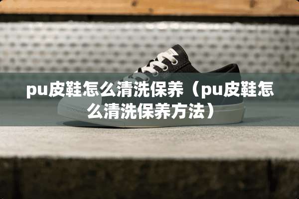 pu皮鞋怎么清洗保养（pu皮鞋怎么清洗保养方法）
