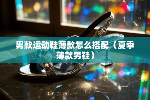 男款运动鞋薄款怎么搭配（夏季薄款男鞋）