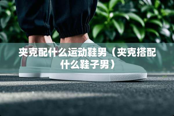 夹克配什么运动鞋男（夹克搭配什么鞋子男）