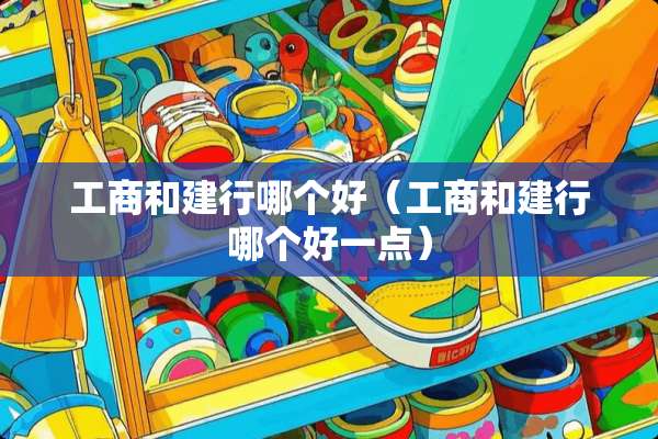 工商和建行哪个好（工商和建行哪个好一点）