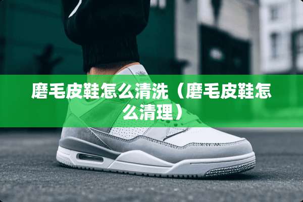 磨毛皮鞋怎么清洗（磨毛皮鞋怎么清理）