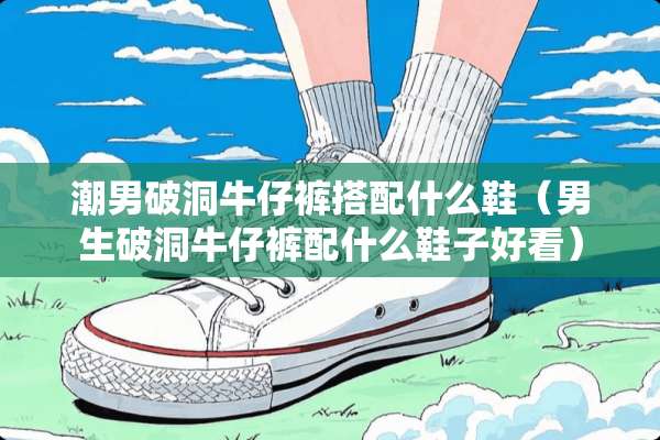 潮男破洞牛仔裤搭配什么鞋（男生破洞牛仔裤配什么鞋子好看）