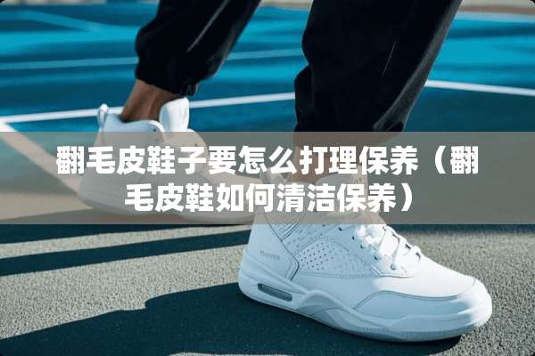 翻毛皮鞋子要怎么打理保养（翻毛皮鞋如何清洁保养）