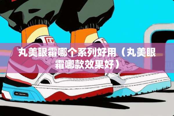 丸美眼霜哪个系列好用（丸美眼霜哪款效果好）