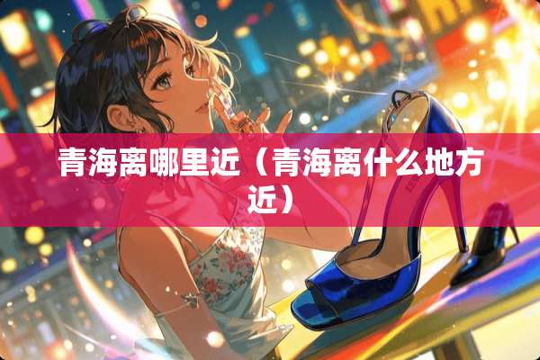 青海离哪里近（青海离什么地方近）