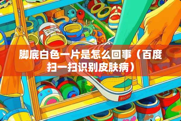 脚底白色一片是怎么回事（百度扫一扫识别皮肤病）