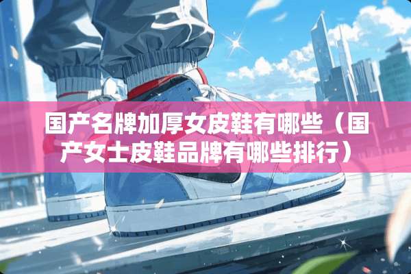 国产名牌加厚女皮鞋有哪些（国产女士皮鞋品牌有哪些排行）