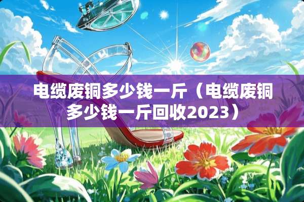 电缆废铜多少钱一斤（电缆废铜多少钱一斤回收2023）