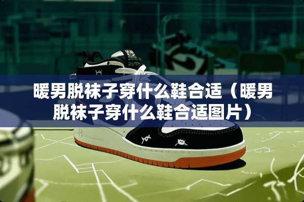 暖男脱袜子穿什么鞋合适（暖男脱袜子穿什么鞋合适图片）