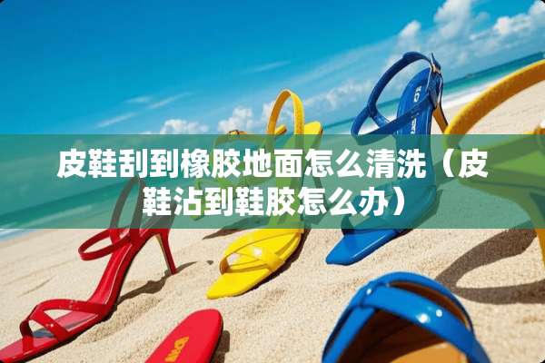 皮鞋刮到橡胶地面怎么清洗（皮鞋沾到鞋胶怎么办）