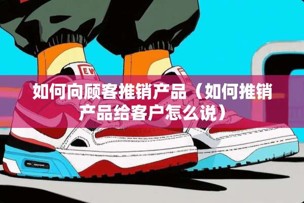 如何向顾客推销产品（如何推销产品给客户怎么说）