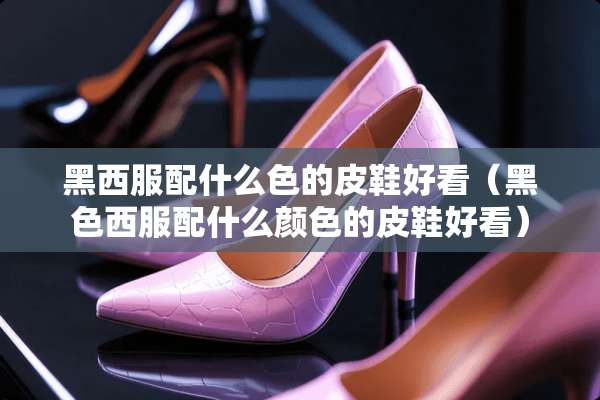 黑西服配什么色的皮鞋好看（黑色西服配什么颜色的皮鞋好看）