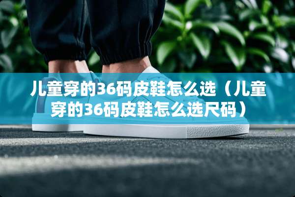 儿童穿的36码皮鞋怎么选（儿童穿的36码皮鞋怎么选尺码）