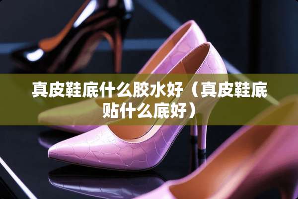 真皮鞋底什么胶水好（真皮鞋底贴什么底好）