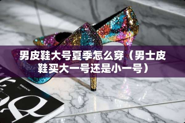 男皮鞋大号夏季怎么穿（男士皮鞋买大一号还是小一号）