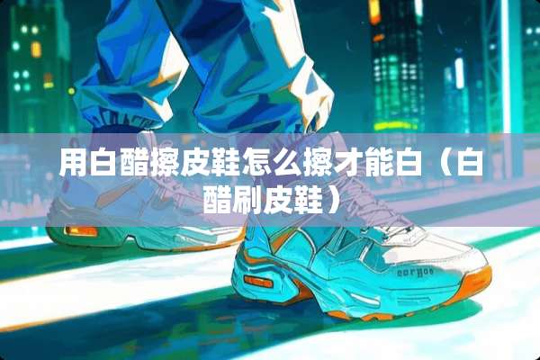 用白醋擦皮鞋怎么擦才能白（白醋刷皮鞋）