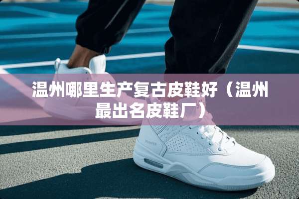 温州哪里生产复古皮鞋好（温州最出名皮鞋厂）